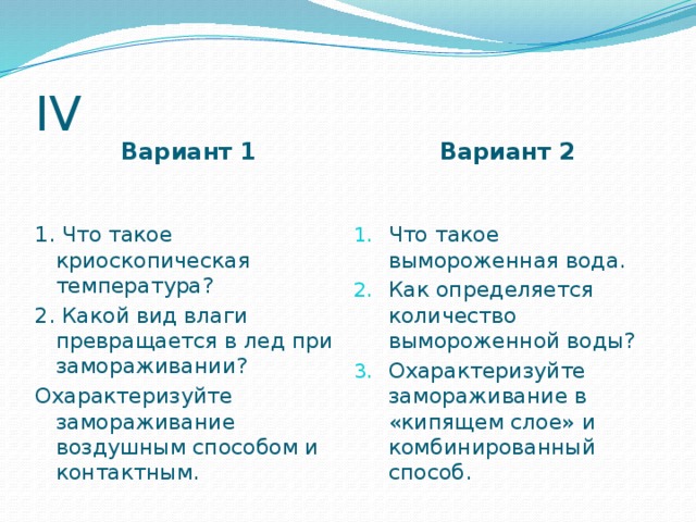 IV Вариант 1  Вариант 2  1. Что такое криоскопическая температура? Что такое вымороженная вода. Как определяется количество вымороженной воды? Охарактеризуйте замораживание в «кипящем слое» и комбинированный способ. 2. Какой вид влаги превращается в лед при замораживании? Охарактеризуйте замораживание воздушным способом и контактным. 