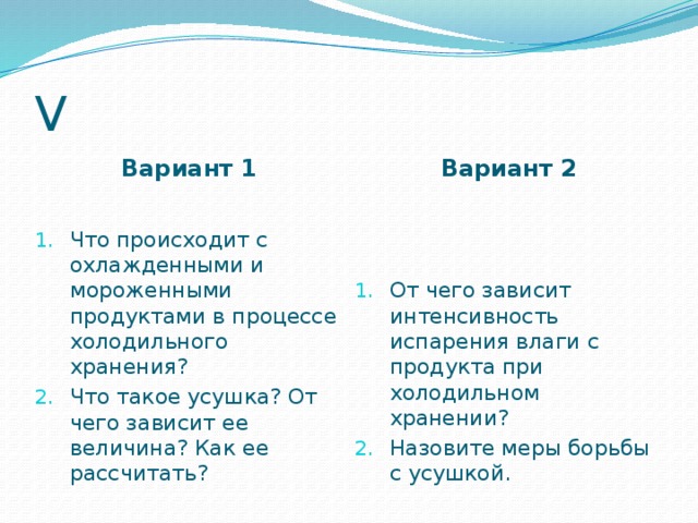 V Вариант 1 Вариант 2 Что происходит с охлажденными и мороженными продуктами в процессе холодильного хранения? Что такое усушка? От чего зависит ее величина? Как ее рассчитать? От чего зависит интенсивность испарения влаги с продукта при холодильном хранении? Назовите меры борьбы с усушкой.  