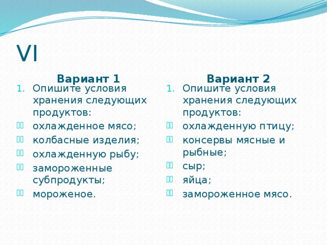 VI Вариант 1 Вариант 2 Опишите условия хранения следующих продуктов: Опишите условия хранения следующих продуктов: охлажденное мясо; колбасные изделия; охлажденную рыбу; замороженные субпродукты; мороженое. охлажденную птицу; консервы мясные и рыбные; сыр; яйца; замороженное мясо.  