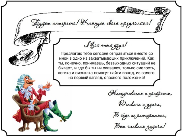 Предлагаю тебе сегодня отправиться вместе со мной в одно из захватывающих приключений. Как ты, конечно, понимаешь, безвыходных ситуаций не бывает, и где бы ты ни оказался, только смелость, логика и смекалка помогут найти выход, из самого, на первый взгляд, опасного положения! 