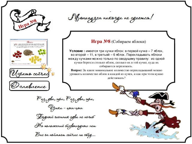 Игра №8 Игра №8 (Собираем яблоки) Условие : имеется три кучки яблок: в первой кучке – 7 яблок, во второй – 11, в третьей – 6 яблок. Перекладывать яблоки между кучками можно только по сведущему правилу: из одной кучки берется столько яблок, сколько их в той кучке, куда их собираются переложить. Вопрос: За какое минимальное количество перекладываний можно уровнять количество яблок в каждой из кучек, и как при этом нужно действовать? 