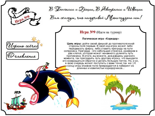 Игра №9 Игра №9 (Идем на турнир) Логическая игра «Коридор» Цель игры: дойти своей фишкой до противоположной стороны поля первым. В свой ход игрок может либо передвигать фишку, либо ставить преграду на пути соперника. Преграда - это небольшая стеночка, размером в две клетки, которая может ненамного удлинить путь противника. В итоге, вы можете, дождавшись удачного момента, так преградить путь другому игроку, что вынудите его возвращаться обратно и делать большую петлю. Но, и он, в свою очередь может поступить с вами точно так же :) К концу игры игровое поле превращается в лабиринт из длинных и извилистых коридорчиков... 