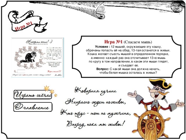 Игра №1 Игра №1 (Спасаем мышь) Условие : 12 мышей, окружающие эту кошку, обречены попасть ей на обед, 13-тая останется в живых. Кошка желает съесть мышей в определенном порядке, а именно: каждый раз она отсчитывает 13-ю мышь по кругу в том направлении, в каком эти мыши глядят,  и съедает ее. Вопрос: С какой мыши она должна начать, чтобы белая мышка осталась в живых? 