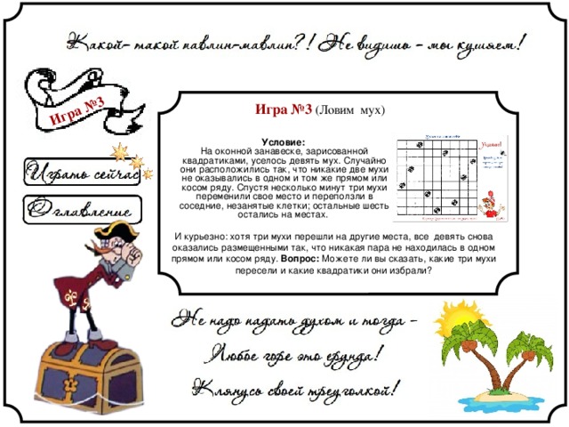 Игра №3 Игра №3 (Ловим мух) Условие:  На оконной занавеске, зарисованной квадратиками, уселось девять мух. Случайно они расположились так, что никакие две мухи не оказывались в одном и том же прямом или косом ряду. Спустя несколько минут три мухи переменили свое место и переползли в соседние, незанятые клетки; остальные шесть остались на местах. И курьезно: хотя три мухи перешли на другие места, все девять снова оказались размещенными так, что никакая пара не находилась в одном прямом или косом ряду. Вопрос: Можете ли вы сказать, какие три мухи пересели и какие квадратики они избрали? 