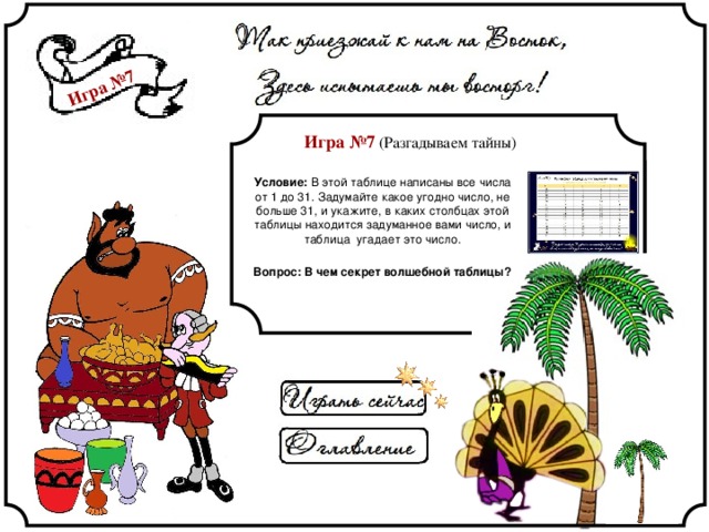 Игра №7 Игра №7 (Разгадываем тайны) Условие: В этой таблице написаны все числа от 1 до 31. Задумайте какое угодно число, не больше 31, и укажите, в каких столбцах этой таблицы находится задуманное вами число, и таблица угадает это число. Вопрос: В чем секрет волшебной таблицы? 