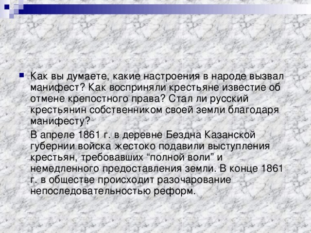 Как вы думаете, какие настроения в народе вызвал манифест? Как восприняли крестьяне известие об отмене крепостного права? Стал ли русский крестьянин собственником своей земли благодаря манифесту?  В апреле 1861 г. в деревне Бездна Казанской губернии войска жестоко подавили выступления крестьян, требовавших “полной воли” и немедленного предоставления земли. В конце 1861 г. в обществе происходит разочарование непоследовательностью реформ. 