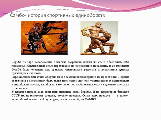 Самбо- история спортивных единоборств Борьба на заре человечества помогала сохранить людям жизнь и обеспечить себя питанием. Накопленный опыт передавался из поколения в поколение, и со временем борьба была осознана как средство физического развития и воспитания ценных прикладных навыков. Первобытные бои стали спортом после возникновения правил их проведения. Первым сведениям о спортивных боях около пяти тысяч лет: они упоминаются в вавилонском и индийском эпосах, китайских летописях, их изображения есть на древнеегипетских барельефах. У каждого народа есть свои национальные виды борьбы. И на территории бывшего СССР их практически столько, сколько народов. Опыт этих народов а также европейской и азиатской культуры, стали основой для САМБО. 
