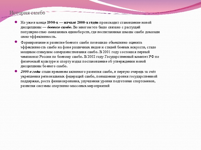 История самбо Но уже в конце 1990-х — начале 2000-х годов происходит становление новой дисциплины — боевого самбо . Во многом это было связано с растущей популярностью смешанных единоборств, где воспитанники школы самбо доказали свою эффективность. Формирование и развитие боевого самбо позволило объективно оценить эффективность самбо на фоне различных видов и стилей боевых искусств, стало мощным стимулом совершенствования самбо. В 2001 году состоялся первый чемпионат России по боевому самбо. В 2002 году Государственный комитет РФ по физической культуре и спорту издал постановление об утверждении новой дисциплины боевого самбо. 2000-е годы стали временем активного развития самбо, в первую очередь за счёт укрепления региональных федераций самбо, повышения уровня государственной поддержки, роста финансирования, улучшения уровня подготовки спортсменов, развития системы спортивно-массовых мероприятий 