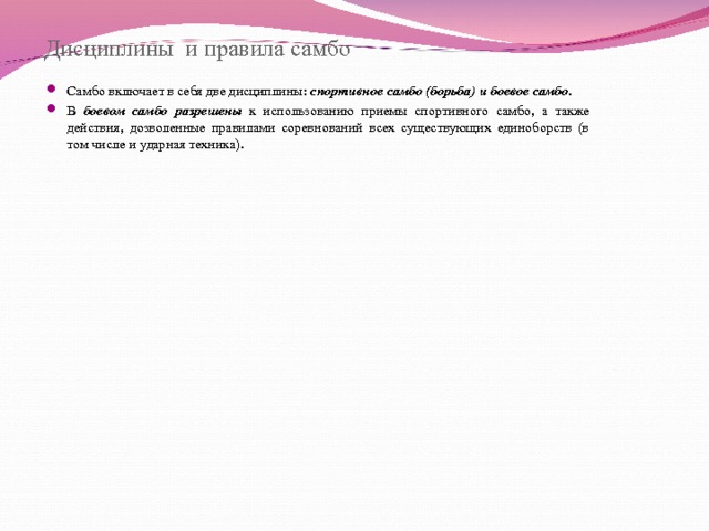  Дисциплины и правила самбо Самбо включает в себя две дисциплины: спортивное самбо (борьба) и боевое самбо . В боевом самбо разрешены к использованию приемы спортивного самбо, а также действия, дозволенные правилами соревнований всех существующих единоборств (в том числе и ударная техника).  