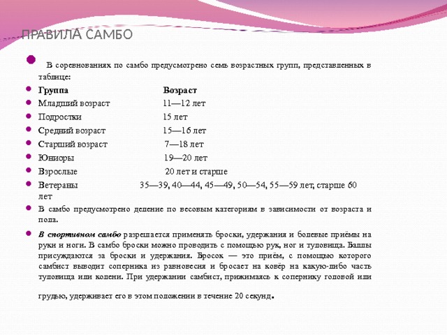 ПРАВИЛ А САМБО  В соревнованиях по самбо предусмотрено семь возрастных групп, представленных в таблице: Группа Возраст Младший возраст 11—12 лет Подростки 15 лет Средний возраст 15—16 лет Старший возраст 7—18 лет Юниоры 19—20 лет Взрослые 20 лет и старше Ветераны 35—39, 40—44, 45—49, 50—54, 55—59 лет, старше 60 лет В самбо предусмотрено деление по весовым категориям в зависимости от возраста и пола. В спортивном самбо разрешается применять броски, удержания и болевые приёмы на руки и ноги. В самбо броски можно проводить с помощью рук, ног и туловища. Баллы присуждаются за броски и удержания. Бросок — это приём, с помощью которого самбист выводит соперника из равновесия и бросает на ковёр на какую-либо часть туловища или колени. При удержании самбист, прижимаясь к сопернику головой или грудью, удерживает его в этом положении в течение 20 секунд . 