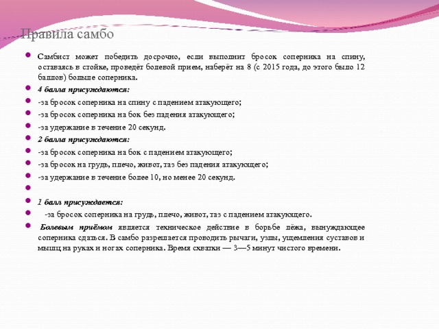 Правила самбо Самбист может победить досрочно, если выполнит бросок соперника на спину, оставаясь в стойке, проведёт болевой прием, наберёт на 8 (с 2015 года, до этого было 12 баллов) больше соперника. 4 балла присуждаются: -за бросок соперника на спину с падением атакующего; -за бросок соперника на бок без падения атакующего; -за удержание в течение 20 секунд. 2 балла присуждаются: -за бросок соперника на бок с падением атакующего; -за бросок на грудь, плечо, живот, таз без падения атакующего; -за удержание в течение более 10, но менее 20 секунд.   1 балл присуждается:  -за бросок соперника на грудь, плечо, живот, таз с падением атакующего.   Болевым приёмом является техническое действие в борьбе лёжа, вынуждающее соперника сдаться. В самбо разрешается проводить рычаги, узлы, ущемления суставов и мышц на руках и ногах соперника. Время схватки — 3—5 минут чистого времени.  