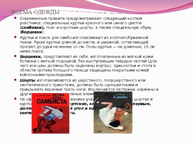 ФОРМА ОДЕЖДЫ Современные правила предусматривают следующий костюм участника: специальные куртки красного или синего цветов ( самбовки), пояс и короткие шорты, а также специальную обувь ( борцовки ). Куртки и пояса для самбо изготавливают из хлопчатобумажной ткани. Рукав куртки длиной до кисти, и шириной, оставляющей просвет до руки не менее 10 см. Полы куртки — не длинные, 15 см ниже пояса. Борцовки, представляют из себя, изготовленные из мягкой кожи ботинки с мягкой подошвой, без выступающих твёрдых частей (для чего все швы должны быть заделаны внутрь). Щиколотки и стопа в области сустава большого пальца защищены покрытыми кожей войлочными прокладками. Шорты изготавливаются из шерстяного, полушерстяного или синтетического трикотажа, должны быть одноцветными и прикрывать верхнюю треть ноги. Исключаются застежки, карманы и другие жёсткие декоративные элементы. На официальных соревнованиях участники выступают в шортах и куртке одного цвета. Спортсмен, которого объявили первым, должен занять красный угол и надеть форму соответствующего цвета.  