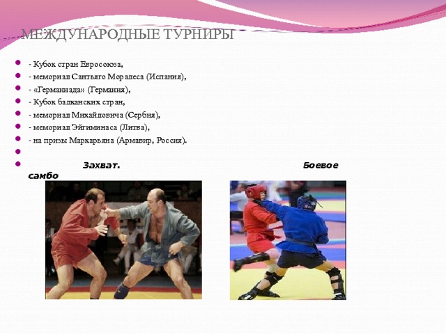 МЕЖДУНАРОДНЫЕ ТУРНИРЫ - Кубок стран Евросоюза, - мемориал Сантьяго Моралеса (Испания), - «Германиада» (Германия), - Кубок балканских стран, - мемориал Михайловича (Сербия), - мемориал Эйгиминаса (Литва), - на призы Маркарьяна (Армавир, Россия).   Захват. Боевое самбо 