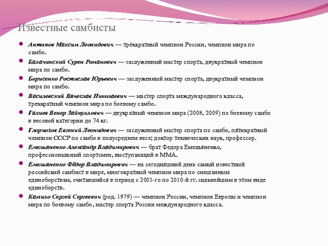 Известные самбисты Антипов Максим Леонидович — трёхкратный чемпион России, чемпион мира по самбо. Балачинский Сурен Романович — заслуженный мастер спорта, двукратный чемпион мира по самбо. Борисенко Ростислав Юрьевич — заслуженный мастер спорта, двукратный чемпион мира по самбо. Василевский Вячеслав Николаевич — мастер спорта международного класса, трехкратный чемпион мира по боевому самбо. Галиев Венер Зайнуллович — двукратный чемпион мира (2008, 2009) по боевому самбо в весовой категории до 74 кг. Глориозов Евгений Леонидович — заслуженный мастер спорта по самбо, пятикратный чемпион СССР по самбо в полусреднем весе; доктор технических наук, профессор. Емельяненко Александр Владимирович — брат Федора Емельяненко, профессиональный спортсмен, выступающий в ММА. Емельяненко Фёдор Владимирович — на сегодняшний день самый известный российский самбист в мире, многократный чемпион мира по смешанным единоборствам, считавшийся в период с 2003-го по 2010-й гг. сильнейшим в этом виде единоборств. Камило Сергей Сергеевич (род. 1979) — чемпион России, чемпион Европы и чемпион мира по боевому самбо, мастер спорта России международного класса.  