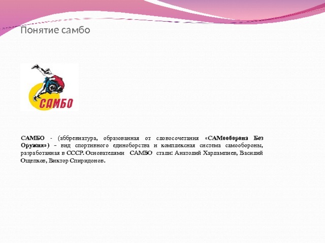 Понятие самбо САМБО - (аббревиатура, образованная от словосочетания « САМооборона Без Оружия » )  – вид спортивного единоборства и комплексная система самообороны, разработанная в СССР. Основателями САМБО стали: Анатолий Харлампиев, Василий Ощепков, Виктор Спиридонов. 