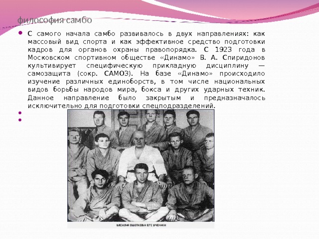 философия самбо С самого начала самбо развивалось в двух направлениях: как массовый вид спорта и как эффективное средство подготовки кадров для органов охраны правопорядка. С 1923 года в Московском спортивном обществе «Динамо» В. А. Спиридонов культивирует специфическую прикладную дисциплину — самозащита (сокр. САМОЗ). На базе «Динамо» происходило изучение различных единоборств, в том числе национальных видов борьбы народов мира, бокса и других ударных техник. Данное направление было закрытым и предназначалось исключительно для подготовки спецподразделений.  В. Ощепков и его ученики    