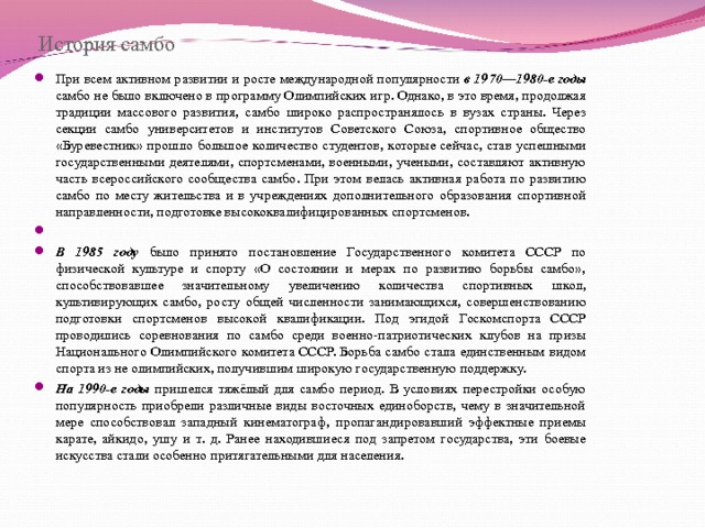 История самбо При всем активном развитии и росте международной популярности в 1970—1980-е годы самбо не было включено в программу Олимпийских игр. Однако, в это время, продолжая традиции массового развития, самбо широко распространялось в вузах страны. Через секции самбо университетов и институтов Советского Союза, спортивное общество «Буревестник» прошло большое количество студентов, которые сейчас, став успешными государственными деятелями, спортсменами, военными, учеными, составляют активную часть всероссийского сообщества самбо. При этом велась активная работа по развитию самбо по месту жительства и в учреждениях дополнительного образования спортивной направленности, подготовке высококвалифицированных спортсменов.   В 1985 году было принято постановление Государственного комитета СССР по физической культуре и спорту «О состоянии и мерах по развитию борьбы самбо», способствовавшее значительному увеличению количества спортивных школ, культивирующих самбо, росту общей численности занимающихся, совершенствованию подготовки спортсменов высокой квалификации. Под эгидой Госкомспорта СССР проводились соревнования по самбо среди военно-патриотических клубов на призы Национального Олимпийского комитета СССР. Борьба самбо стала единственным видом спорта из не олимпийских, получившим широкую государственную поддержку. На 1990-е годы пришелся тяжёлый для самбо период. В условиях перестройки особую популярность приобрели различные виды восточных единоборств, чему в значительной мере способствовал западный кинематограф, пропагандировавший эффектные приемы карате, айкидо, ушу и т. д. Ранее находившиеся под запретом государства, эти боевые искусства стали особенно притягательными для населения.  