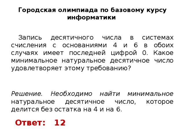 Городская олимпиада по базовому курсу информатики    Запись десятичного числа в системах счисления с основаниями 4 и 6 в обоих случаях имеет последней цифрой 0. Какое минимальное натуральное десятичное число удовлетворяет этому требованию?   Решение. Необходимо найти минимальное натуральное десятичное число, которое делится без остатка на 4 и на 6. Ответ: 12 