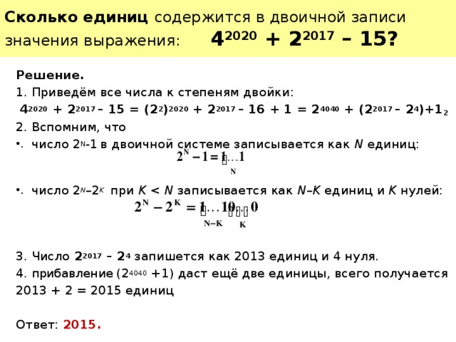 Сколько единиц содержится в двоичной записи значения выражения: 4 2020 + 2 2017 – 15? Решение. Приведём все числа к степеням двойки: 4 2020  + 2 2017 – 15 = (2 2 ) 2020 + 2 2017 – 16 + 1 = 2 4040 + (2 2017 – 2 4 )+1 2 Вспомним, что число 2 N -1  в двоичной системе записывается как N единиц:     число 2 N – 2 K  при K N записывается как N–K единиц и K нулей:   3. Число 2 2017 – 2 4  запишется как 2013 единиц и 4 нуля. прибавление (2 4040 +1) даст ещё две единицы, всего получается 2013 + 2 = 2015 единиц Ответ: 2015. 