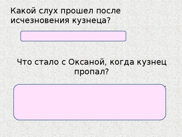 Какой слух прошел после исчезновения кузнеца? Пошли слухи о его смерти. Что стало с Оксаной, когда кузнец пропал? Оксана смутилась, за­думалась, вспомнила, как хорош собой Вакула, как преданно ее любит, какой он мастер и т.д., кончилось тем, что «к утру влюбилась в кузнеца по уши». 