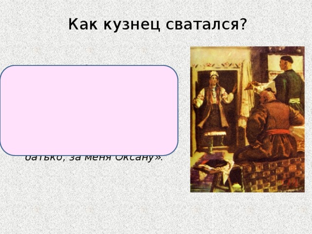 Как кузнец сватался? Принес Чубу новехонькую шапку и красивый пояс, повалился в ноги и сказал: «Помилуй, батъко! Не гневись! Вот тебе и нагайка, бей, сколько душа пожелает... Отдай, батько, за меня Оксану». 