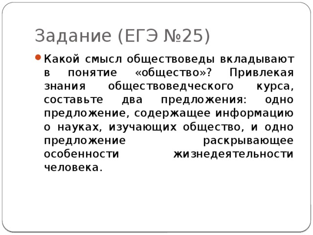 Задание (ЕГЭ №25) Какой смысл обществоведы вкладывают в понятие «общество»? Привлекая знания обществоведческого курса, составьте два предложения: одно предложение, содержащее информацию о науках, изучающих общество, и одно предложение раскрывающее особенности жизнедеятельности человека. 