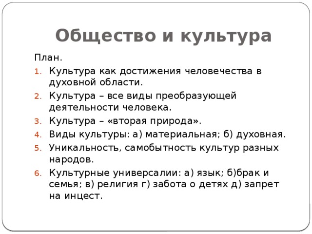 Общество и культура План. Культура как достижения человечества в духовной области. Культура – все виды преобразующей деятельности человека. Культура – «вторая природа». Виды культуры: а) материальная; б) духовная. Уникальность, самобытность культур разных народов. Культурные универсалии: а) язык; б)брак и семья; в) религия г) забота о детях д) запрет на инцест. 