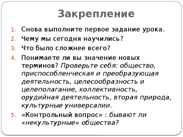 Закрепление Снова выполните первое задание урока. Чему мы сегодня научились? Что было сложнее всего? Понимаете ли вы значение новых терминов? Проверьте себя: общество, приспособленческая и преобразующая деятельность, целесообразность и целеполагание, коллективность, орудийная деятельность, вторая природа, культурные универсалии. «Контрольный вопрос» : бывают ли «некультурные» общества? 