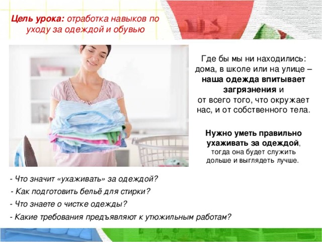 Цель урока:  отработка навыков по уходу за одеждой и обувью Где бы мы ни находились: дома, в школе или на улице – наша одежда впитывает загрязнения и от всего того, что окружает нас, и от собственного тела. Нужно уметь правильно ухаживать за одеждой , тогда она будет служить дольше и выглядеть лучше. - Что значит «ухаживать» за одеждой? - Как подготовить бельё для стирки? - Что знаете о чистке одежды? - Какие требования предъявляют к утюжильным работам?