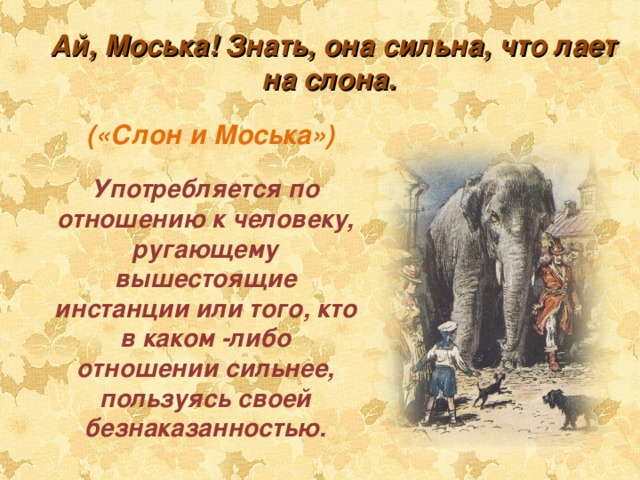 Ай, Моська! Знать, она сильна, что лает на слона.  («Слон и Моська») Употребляется по отношению к человеку, ругающему вышестоящие инстанции или того, кто в каком -либо отношении сильнее, пользуясь своей безнаказанностью. 