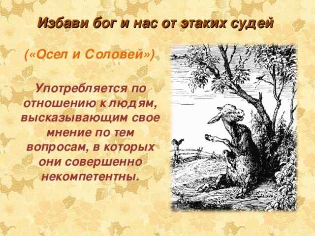 Избави бог и нас от этаких судей («Осел и Соловей») Употребляется по отношению к людям, высказывающим свое мнение по тем вопросам, в которых они совершенно некомпетентны. 