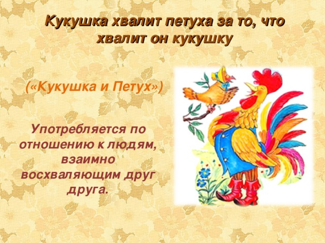 Кукушка хвалит петуха за то, что хвалит он кукушку («Кукушка и Петух») Употребляется по отношению к людям, взаимно восхваляющим друг друга. 