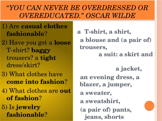 “ You can never be overdressed or overeducated.” Oscar Wilde 1) Are casual clothes fashionable ? 2) Have you got a loose T-shirt? baggy trousers? a tight dress/skirt? 3) What clothes have come into fashion ? 4) What clothes are out of fashion ? 5) Is jewelry fashionable ?   a T-shirt, a shirt,  a blouse and (a pair of) trousers, a suit: a skirt and a jacket,  an evening dress, a blazer, a jumper,  a sweater,  a sweatshirt,  (a pair of) pants, jeans, shorts 