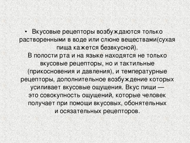 Вкусовые рецепторы возбуждаются только растворенными в воде или слюне веществами(сухая пища кажется безвкусной).  В полости рта и на языке находятся не только вкусовые рецепторы, но и тактильные (прикосновения и давления), и температурные рецепторы, дополнительное возбуждение которых усиливает вкусовые ощущения. Вкус пищи — это совокупность ощущений, которые человек получает при помощи вкусовых, обонятельных и осязательных рецепторов.