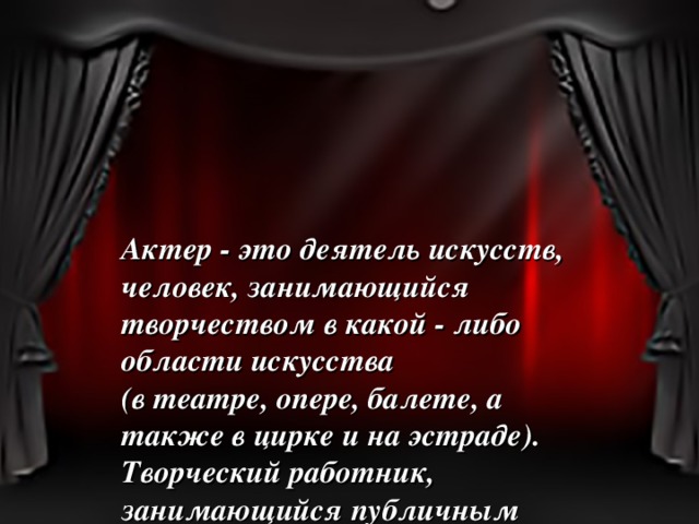Актер - это деятель искусств, человек, занимающийся творчеством в какой - либо области искусства (в театре, опере, балете, а также в цирке и на эстраде). Творческий работник, занимающийся публичным исполнением произведений искусства (актер, певец, музыкант).  