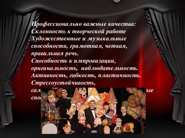 Профессионально важные качества: Склонность к творческой работе Художественные и музыкальные способности, грамотная, четкая, правильная речь. Способность к импровизации, оригинальность, наблюдательность. Активность, гибкость, пластичность. Стрессоустойчивость, самоорганизованность, коммуникативные способности. 