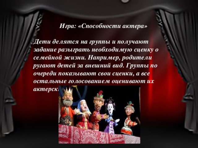 Игра: «Способности актера»  Дети делятся на группы и получают задание разыграть необходимую сценку о семейной жизни. Например, родители ругают детей за внешний вид. Группы по очереди показывают свои сценки, а все остальные голосованием оценивают их актерские способности. 
