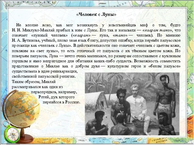 «Человек с Луны»  Не вполне ясно, как мог возникнуть у новогвинейцев миф о том, будто Н. Н. Миклухо-Маклай прибыл к ним с Луны. Его так и называли — « каарам тамо », что означает «лунный человек» (« каарам » — луна, « тамо » — человек). По мнению Н. А. Бутинова, учёный, плохо зная язык бонгу, допустил ошибку, когда перевёл папуасское прозвище как «человек с Луны». В действительности оно означает «человек с цветом кожи, похожим на свет луны», то есть отличный от папуасов с их тёмным цветом кожи. По поверьям папуасов, Луна — нечто очень маленькое, по размерам сопоставимое с кухонным горшком и явно непригодное для обитания каких-либо существ. Возможность совместить представление о Маклае как о добром духе — культурном герое и «белом папуасе» существовала в идее реинкарнации, свойственной папуасской религии. Таким образом, Маклай рассматривался как один из  первопредков, например,  Ротей, дух которого  перенёсся в Россию. 