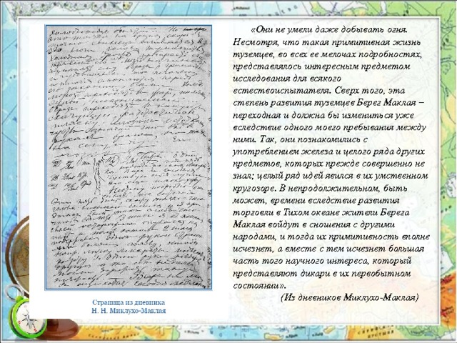  «Они не умели даже добывать огня. Несмотря, что такая примитивная жизнь туземцев, во всех ее мелочах подробностях, представлялось интересным предметом исследования для всякого естествоиспытателя. Сверх того, эта степень развития туземцев Берег Маклая – переходная и должна бы измениться уже вследствие одного моего пребывания между ними. Так, они познакомились с употреблением железа и целого ряда других предметов, которых прежде совершенно не знал; целый ряд идей явился в их умственном кругозоре. В непродолжительном, быть может, времени вследствие развития торговли в Тихом океане жители Берега Маклая войдут в сношения с другими народами, и тогда их примитивность вполне исчезнет, а вместе с тем исчезнет большая часть того научного интереса, который представляют дикари в их первобытном состоянии».  (Из дневников Миклухо-Маклая) 