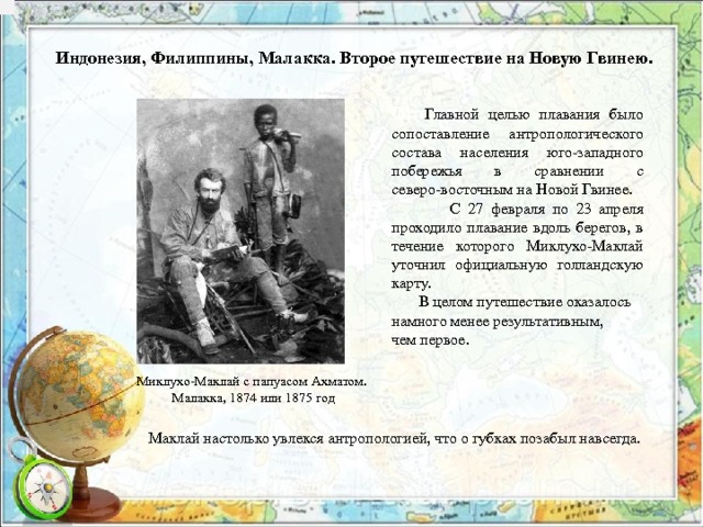 Индонезия, Филиппины, Малакка. Второе путешествие на Новую Гвинею. Отп Главной целью плавания было сопоставление антропологического состава населения юго-западного побережья в сравнении с северо-восточным на Новой Гвинее.  С 27 февраля по 23 апреля проходило плавание вдоль берегов, в течение которого Миклухо-Маклай уточнил официальную голландскую карту.  В целом путешествие оказалось намного менее результативным, чем первое. Миклухо-Маклай с папуасом Ахматом.  Малакка, 1874 или 1875 год Маклай настолько увлекся антропологией, что о губках позабыл навсегда. 