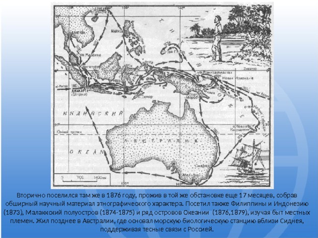 Вторично поселился там же в 1876 году, прожив в той же обстановке еще 17 месяцев, собрав обширный научный материал этнографического характера. Посетил также Филиппины и Индонезию (1873), Малаккский полуостров (1874-1875) и ряд островов Океании (1876,1879), изучая быт местных племен. Жил позднее в Австралии, где основал морскую биологическую станцию вблизи Сиднея, поддерживая тесные связи с Россией. 