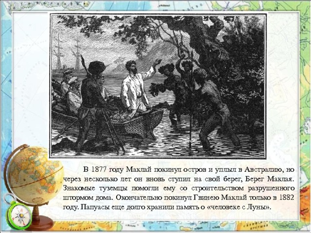  В 1877 году Маклай покинул остров и уплыл в Австралию, но через несколько лет он вновь ступил на свой берег, Берег Маклая. Знакомые туземцы помогли ему со строительством разрушенного штормом дома. Окончательно покинул Гвинею Маклай только в 1882 году. Папуасы еще долго хранили память о «человеке с Луны». 