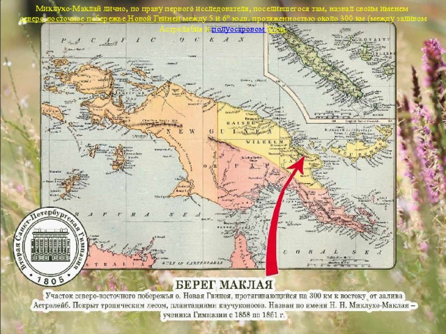 Миклухо-Маклай лично, по праву первого исследователя, поселившегося там, назвал своим именем северо-восточное побережье Новой Гвинеи между 5 и 6° ю.ш. протяженностью около 300 км (между заливом Астролябия и полуостровом Хуон . 