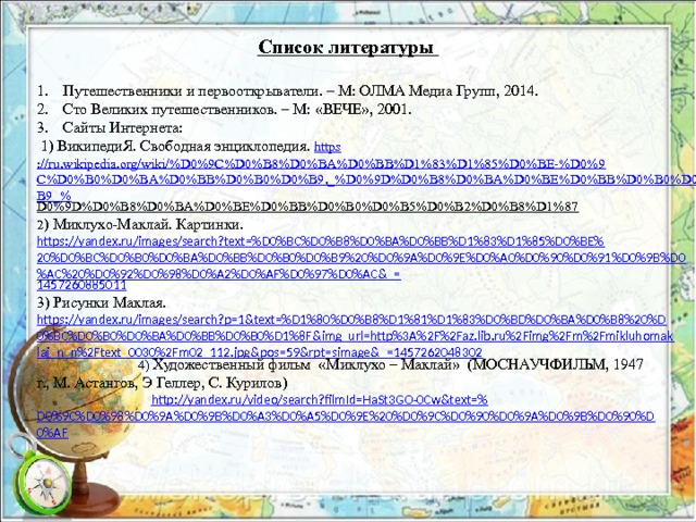 Список литературы Путешественники и первооткрыватели. – М: ОЛМА Медиа Групп, 2014. Сто Великих путешественников. – М: «ВЕЧЕ», 2001. Сайты Интернета:  1) ВикипедиЯ. Свободная энциклопедия. https ://ru.wikipedia.org/wiki/%D0%9C%D0%B8%D0%BA%D0%BB%D1%83%D1%85%D0%BE-%D0%9C%D0%B0%D0%BA%D0%BB%D0%B0%D0%B9,_%D0%9D%D0%B8%D0%BA%D0%BE%D0%BB%D0%B0%D0%B9_% D0%9D%D0%B8%D0%BA%D0%BE%D0%BB%D0%B0%D0%B5%D0%B2%D0%B8%D1%87  2 ) Миклухо-Маклай. Картинки. https://yandex.ru/images/search?text=%D0%BC%D0%B8%D0%BA%D0%BB%D1%83%D1%85%D0%BE%20%D0%BC%D0%B0%D0%BA%D0%BB%D0%B0%D0%B9%20%D0%9A%D0%9E%D0%A0%D0%90%D0%91%D0%9B%D0%AC%20%D0%92%D0%98%D0%A2%D0%AF%D0%97%D0%AC&_= 1457260885011 3) Рисунки Маклая. https://yandex.ru/images/search?p=1&text=%D1%80%D0%B8%D1%81%D1%83%D0%BD%D0%BA%D0%B8%20%D0%BC%D0%B0%D0%BA%D0%BB%D0%B0%D1%8F&img_url=http%3A%2F%2Faz.lib.ru%2Fimg%2Fm%2Fmikluhomaklaj_n_n%2Ftext_0030%2Fm02_112.jpg&pos=59&rpt=simage&_=1457262048302  4) Художественный фильм «Миклухо – Маклай» (МОСНАУЧФИЛЬМ, 1947 г., М. Астангов, Э Геллер, С. Курилов)  http://yandex.ru/video/search?filmId=HaSt3GO-0Cw&text=% D0%9C%D0%98%D0%9A%D0%9B%D0%A3%D0%A5%D0%9E%20%D0%9C%D0%90%D0%9A%D0%9B%D0%90%D0%AF 