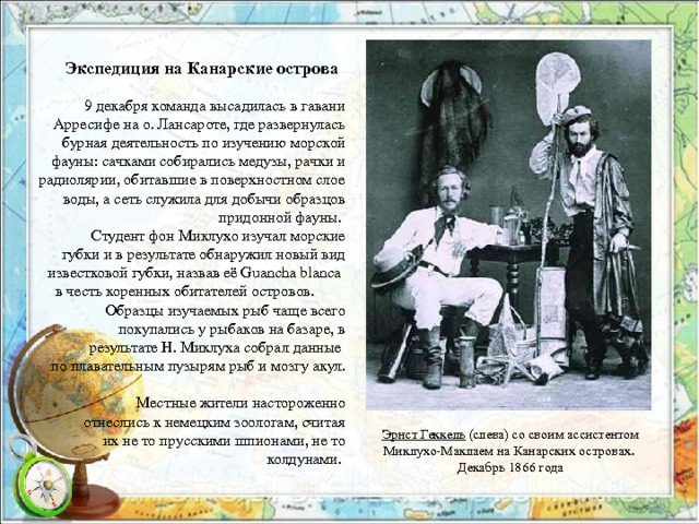 Экспедиция на Канарские острова  9 декабря команда высадилась в гавани Арресифе на о. Лансароте, где развернулась бурная деятельность по изучению морской фауны: сачками собирались медузы, рачки и радиолярии, обитавшие в поверхностном слое воды, а сеть служила для добычи образцов придонной фауны.  Студент фон Миклухо изучал морские губки и в результате обнаружил новый вид известковой губки, назвав её Guancha blanca в честь коренных обитателей островов. Образцы изучаемых рыб чаще всего покупались у рыбаков на базаре, в  результате Н. Миклуха собрал данные по плавательным пузырям рыб и мозгу акул.  Местные жители настороженно отнеслись к немецким зоологам, считая их не то прусскими шпионами, не то колдунами. Эрнст Геккель  (слева) со своим ассистентом Миклухо-Маклаем на Канарских островах. Декабрь 1866 года 