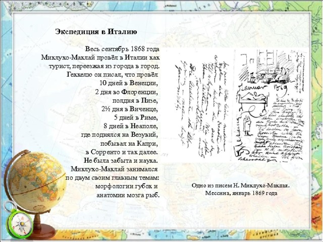 Экспедиция в Италию Весь сентябрь 1868 года Миклухо-Маклай провёл в Италии как турист, переезжая из города в город. Геккелю он писал, что провёл 10 дней в Венеции, 2 дня во Флоренции, полдня в Пизе, 2½ дня в Виченце, 5 дней в Риме, 8 дней в Неаполе, где поднялся на Везувий, побывал на Капри, в Сорренто и так далее. Не была забыта и наука. Миклухо-Маклай занимался по двум своим главным темам: морфологии губок и анатомии мозга рыб. Одно из писем Н. Миклухо-Маклая. Мессина, январь 1869 года 