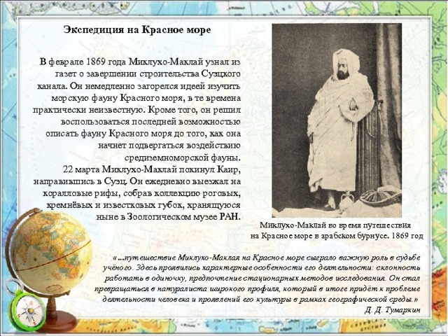 Экспедиция на Красное море  В феврале 1869 года Миклухо-Маклай узнал из газет о завершении строительства Суэцкого канала. Он немедленно загорелся идеей изучить морскую фауну Красного моря, в те времена практически неизвестную. Кроме того, он решил воспользоваться последней возможностью описать фауну Красного моря до того, как она начнет подвергаться воздействию средиземноморской фауны. 22 марта Миклухо-Маклай покинул Каир, направившись в Суэц. Он ежедневно выезжал на коралловые рифы, собрав коллекцию роговых, кремнёвых и известковых губок, хранящуюся ныне в Зоологическом музее РАН. Миклухо-Маклай во время путешествия на Красное море в арабском бурнусе. 1869 год  «…путешествие Миклухо-Маклая на Красное море сыграло важную роль в судьбе учёного. Здесь проявились характерные особенности его деятельности: склонность работать в одиночку, предпочтение стационарных методов исследования. Он стал превращаться в натуралиста широкого профиля, который в итоге придёт к проблеме деятельности человека и проявлений его культуры в рамках географической среды.» Д. Д. Тумаркин 