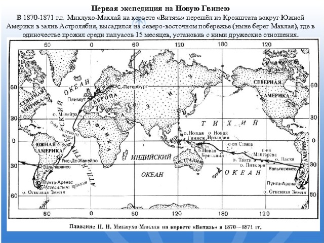  Первая экспедиция на Новую Гвинею В 1870-1871 г.г. Миклухо-Маклай на корвете «Витязь» перешёл из Кронштата вокруг Южной Америки в залив Астролябия, высадился на северо-восточном побережье (ныне берег Маклая), где в одиночестве прожил среди папуасов 15 месяцев, установив с ними дружеские отношения. 