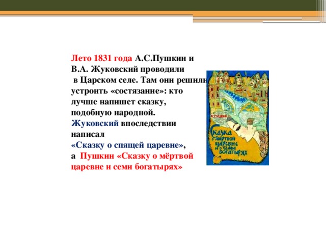 Лето 1831 года А.С.Пушкин и В.А. Жуковский проводили  в Царском селе. Там они решили устроить «состязание»: кто лучше напишет сказку, подобную народной. Жуковский впоследствии написал «Сказку о спящей царевне» , а Пушкин «Сказку о мёртвой царевне и семи богатырях» 