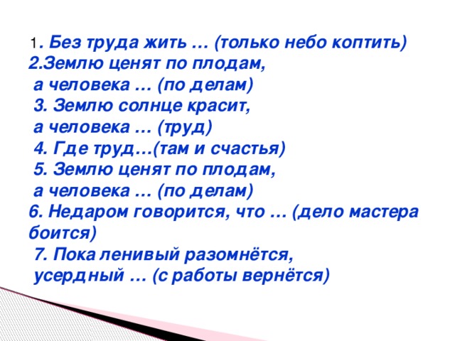  1 . Без труда жить … (только небо коптить) 2.Землю ценят по плодам,  а человека … (по делам)  3. Землю солнце красит,  а человека … (труд)  4. Где труд…(там и счастья)  5. Землю ценят по плодам,  а человека … (по делам) 6. Недаром говорится, что … (дело мастера боится)  7. Пока ленивый разомнётся,  усердный … (с работы вернётся) 